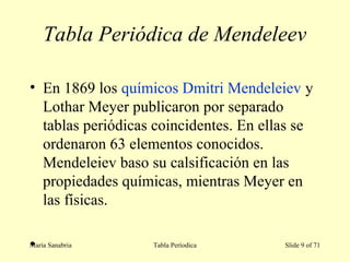 Tabla Periódica de Mendeleev
• En 1869 los químicos Dmitri Mendeleiev y
Lothar Meyer publicaron por separado
tablas periódicas coincidentes. En ellas se
ordenaron 63 elementos conocidos.
Mendeleiev baso su calsificación en las
propiedades químicas, mientras Meyer en
las físicas.
•María Sanabria Tabla Períodica Slide 9 of 71
 