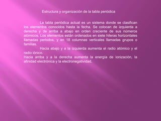 Estructura y organización de la tabla periódica
La tabla periódica actual es un sistema donde se clasifican
los elementos conocidos hasta la fecha. Se colocan de izquierda a
derecha y de arriba a abajo en orden creciente de sus números
atómicos. Los elementos están ordenados en siete hileras horizontales
llamadas periodos, y en 18 columnas verticales llamadas grupos o
familias.
Hacia abajo y a la izquierda aumenta el radio atómico y el
radio iónico.
Hacia arriba y a la derecha aumenta la energía de ionización, la
afinidad electrónica y la electronegatividad.
 