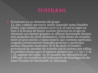  El tustrano es un elemento del grupo
12, zinc, cadmio, mercurio, mejor conocido como Ununbio
(Uub), cuyo número atómico es el 112, el cual se logro en
base a la técnica de fusión nuclear (proceso en el que un
elemento con átomos grandes se obtiene fusionando átomos
más pequeños de otros elementos). Cada átomo de ununbio
tiene un gran núcleo, o masa central, que contiene partículas
cargadas positivamente llamadas protones y partículas
neutras llamadas neutrones. Se le ha dado el nombre
provisional de ununbio de acuerdo con el sistema que utiliza
los prefijos latinos para el número atómico (un = 1, un = 1, bi
= 2), seguido del sufijo –io. El ununbio fue descubierto en
1996 por los científicos del Laboratorio de Investigación de
Iones Pesados de Darmstadt, en Alemania.
 