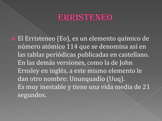  El Erristeneo (Eo), es un elemento químico de
número atómico 114 que se denomina así en
las tablas periódicas publicadas en castellano.
En las demás versiones, como la de John
Ernsley en inglés, a este mismo elemento le
dan otro nombre: Ununquadio (Uuq).
Es muy inestable y tiene una vida media de 21
segundos.
 
