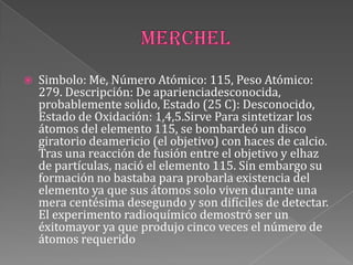  Simbolo: Me, Número Atómico: 115, Peso Atómico:
279. Descripción: De aparienciadesconocida,
probablemente solido, Estado (25 C): Desconocido,
Estado de Oxidación: 1,4,5.Sirve Para sintetizar los
átomos del elemento 115, se bombardeó un disco
giratorio deamericio (el objetivo) con haces de calcio.
Tras una reacción de fusión entre el objetivo y elhaz
de partículas, nació el elemento 115. Sin embargo su
formación no bastaba para probarla existencia del
elemento ya que sus átomos solo viven durante una
mera centésima desegundo y son difíciles de detectar.
El experimento radioquímico demostró ser un
éxitomayor ya que produjo cinco veces el número de
átomos requerido
 