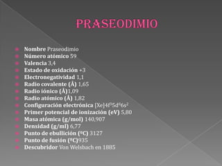  Nombre Praseodimio
 Número atómico 59
 Valencia 3,4
 Estado de oxidación +3
 Electronegatividad 1,1
 Radio covalente (Å) 1,65
 Radio iónico (Å)1,09
 Radio atómico (Å) 1,82
 Configuración electrónica [Xe]4f35d06s2
 Primer potencial de ionización (eV) 5,80
 Masa atómica (g/mol) 140,907
 Densidad (g/ml) 6,77
 Punto de ebullición (ºC) 3127
 Punto de fusión (ºC)935
 Descubridor Von Welsbach en 1885
 