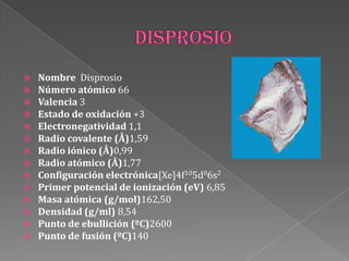  Nombre Disprosio
 Número atómico 66
 Valencia 3
 Estado de oxidación +3
 Electronegatividad 1,1
 Radio covalente (Å)1,59
 Radio iónico (Å)0,99
 Radio atómico (Å)1,77
 Configuración electrónica[Xe]4f105d06s2
 Primer potencial de ionización (eV) 6,85
 Masa atómica (g/mol)162,50
 Densidad (g/ml) 8,54
 Punto de ebullición (ºC)2600
 Punto de fusión (ºC)140
 