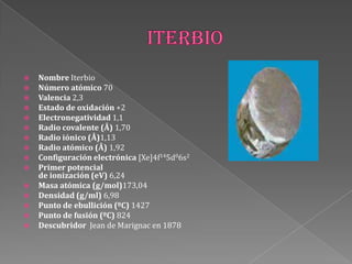  Nombre Iterbio
 Número atómico 70
 Valencia 2,3
 Estado de oxidación +2
 Electronegatividad 1,1
 Radio covalente (Å) 1,70
 Radio iónico (Å)1,13
 Radio atómico (Å) 1,92
 Configuración electrónica [Xe]4f145d06s2
 Primer potencial
de ionización (eV) 6,24
 Masa atómica (g/mol)173,04
 Densidad (g/ml) 6,98
 Punto de ebullición (ºC) 1427
 Punto de fusión (ºC) 824
 Descubridor Jean de Marignac en 1878
 
