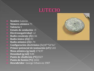  Nombre Lutecio
 Número atómico 71
 Valencia 3
 Estado de oxidación +3
 Electronegatividad 1,2
 Radio covalente (Å)1,56
 Radio iónico (Å)0,93
 Radio atómico (Å)1,74
 Configuración electrónica [Xe]4f145d16s2
 Primer potencial de ionización (eV) 5,02
 Masa atómica (g/mol) 174,97
 Densidad (g/ml) 9,84
 Punto de ebullición (ºC)3327
 Punto de fusión (ºC) 1652
 Descubridor George Urbain en 1907
 