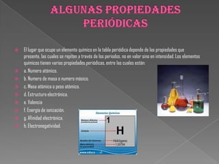  El lugar que ocupe un elemento químico en la tabla periódica depende de las propiedades que
presente, las cuales se repiten a través de los periodos, no en valor sino en intensidad. Los elementos
químicos tienen varias propiedades periódicas, entre las cuales están:
 a. Numero atómico.
 b. Numero de masa o numero másico.
 c. Masa atómica o peso atómico.
 d. Estructura electrónica.
 e. Valencia
 f. Energía de ionización.
 g. Afinidad electrónica.
 h. Electronegatividad.
 