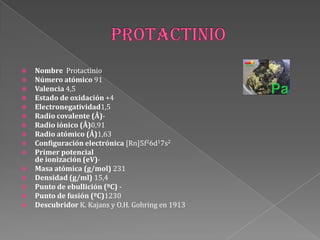  Nombre Protactinio
 Número atómico 91
 Valencia 4,5
 Estado de oxidación +4
 Electronegatividad1,5
 Radio covalente (Å)-
 Radio iónico (Å)0,91
 Radio atómico (Å)1,63
 Configuración electrónica [Rn]5f26d17s2
 Primer potencial
de ionización (eV)-
 Masa atómica (g/mol) 231
 Densidad (g/ml) 15,4
 Punto de ebullición (ºC) -
 Punto de fusión (ºC)1230
 Descubridor K. Kajans y O.H. Gohring en 1913
 