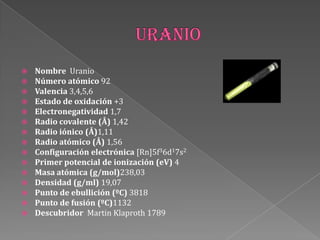  Nombre Uranio
 Número atómico 92
 Valencia 3,4,5,6
 Estado de oxidación +3
 Electronegatividad 1,7
 Radio covalente (Å) 1,42
 Radio iónico (Å)1,11
 Radio atómico (Å) 1,56
 Configuración electrónica [Rn]5f36d17s2
 Primer potencial de ionización (eV) 4
 Masa atómica (g/mol)238,03
 Densidad (g/ml) 19,07
 Punto de ebullición (ºC) 3818
 Punto de fusión (ºC)1132
 Descubridor Martin Klaproth 1789
 