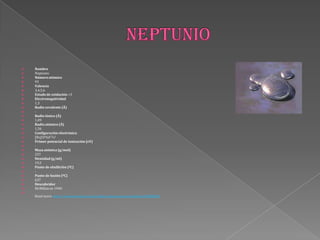  Nombre
 Neptunio
 Númeroatómico
 93
 Valencia
 3,4,5,6
 Estado de oxidación +3
 Electronegatividad
 1,3
 Radio covalente (Å)
 -
 Radio iónico (Å)
 1,09
 Radio atómico (Å)
 1,56
 Configuración electrónica
 [Rn]5f46d17s2
 Primer potencial de ionización (eV)
 -
 Masa atómica (g/mol)
 237
 Densidad (g/ml)
 19,5
 Punto de ebullición (ºC)
 -
 Punto de fusión (ºC)
 637
 Descubridor
 McMillan en 1940

Read more: http://www.lenntech.es/periodica/elementos/np.htm#ixzz2MX8lSis4
 