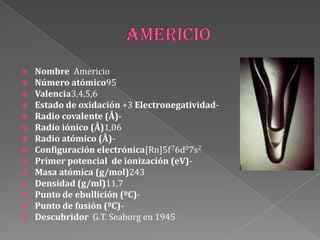  Nombre Americio
 Número atómico95
 Valencia3,4,5,6
 Estado de oxidación +3 Electronegatividad-
 Radio covalente (Å)-
 Radio iónico (Å)1,06
 Radio atómico (Å)-
 Configuración electrónica[Rn]5f76d07s2
 Primer potencial de ionización (eV)-
 Masa atómica (g/mol)243
 Densidad (g/ml)11,7
 Punto de ebullición (ºC)-
 Punto de fusión (ºC)-
 Descubridor G.T. Seaborg en 1945
 