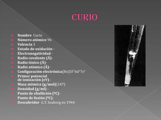  Nombre Curio
 Número atómico 96
 Valencia 3
 Estado de oxidación -
 Electronegatividad -
 Radio covalente (Å)-
 Radio iónico (Å)-
 Radio atómico (Å)-
 Configuración electrónica[Rn]5f76d17s2
 Primer potencial
de ionización (eV) -
 Masa atómica (g/mol)(247)
 Densidad (g/ml) -
 Punto de ebullición (ºC)-
 Punto de fusión (ºC)-
 Descubridor G.T. Seaborg en 1944
 