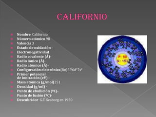  Nombre Californio
 Número atómico 98
 Valencia 3
 Estado de oxidación -
 Electronegatividad
 Radio covalente (Å)-
 Radio iónico (Å)-
 Radio atómico (Å)-
 Configuración electrónica[Rn]5f96d17s2
 Primer potencial
de ionización (eV) -
 Masa atómica (g/mol)251
 Densidad (g/ml) -
 Punto de ebullición (ºC)-
 Punto de fusión (ºC)-
 Descubridor G.T. Seaborg en 1950
 