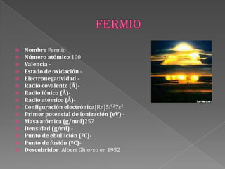  Nombre Fermio
 Número atómico 100
 Valencia -
 Estado de oxidación -
 Electronegatividad -
 Radio covalente (Å)-
 Radio iónico (Å)-
 Radio atómico (Å)-
 Configuración electrónica[Rn]5f127s2
 Primer potencial de ionización (eV) -
 Masa atómica (g/mol)257
 Densidad (g/ml) -
 Punto de ebullición (ºC)-
 Punto de fusión (ºC)-
 Descubridor Albert Ghiorso en 1952
 