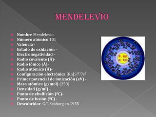  Nombre Mendelevio
 Número atómico 101
 Valencia -
 Estado de oxidación -
 Electronegatividad -
 Radio covalente (Å)-
 Radio iónico (Å)-
 Radio atómico (Å)-
 Configuración electrónica [Rn]5f137s2
 Primer potencial de ionización (eV) -
 Masa atómica (g/mol) (258)
 Densidad (g/ml) -
 Punto de ebullición (ºC)-
 Punto de fusión (ºC) -
 Descubridor G.T. Seaborg en 1955
 
