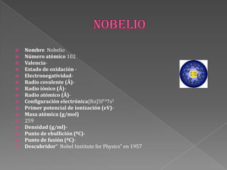  Nombre Nobelio
 Número atómico 102
 Valencia-
 Estado de oxidación -
 Electronegatividad-
 Radio covalente (Å)-
 Radio iónico (Å)-
 Radio atómico (Å)-
 Configuración electrónica[Rn]5f147s2
 Primer potencial de ionización (eV)-
 Masa atómica (g/mol)
 259
 Densidad (g/ml)-
 Punto de ebullición (ºC)-
 Punto de fusión (ºC)-
 Descubridor“ Nobel Institute for Physics" en 1957
 