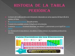  La historia de la tabla periódica está íntimamente relacionada con varios aspectos del desarrollo de la
química y la física:
 El descubrimiento de los elementos de la tabla periódica.
 El estudio de las propiedades comunes y la clasificación de los elementos.
 La noción de masa atómica (inicialmente denominada "peso atómico") y, posteriormente, ya en el siglo XX, de número
atómico.
 Las relaciones entre la masa atómica (y, más adelante, el número atómico) y las propiedades periódicas de los
elementos.
 