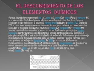 ∙Aunque algunos elementos como el oro (Au), plata (Ag), cobre (Cu), plomo (Pb) y el mercurio (Hg)
ya eran conocidos desde la antigüedad, el primer descubrimiento científico de un elemento
ocurrió en el siglo XVII cuando el alquimista Henning Brand descubrió elfósforo (P). 2 En el siglo
XVIII se conocieron numerosos nuevos elementos, los más importantes de los cuales fueron los
gases, con el desarrollo de la química neumática: oxígeno (O), hidrógeno (H) y nitrógeno (N).
También se consolidó en esos años la nueva concepción de elemento, que condujo a Antoine
Lavoisier a escribir su famosa lista de sustancias simples, donde aparecían 33 elementos. A
principios del siglo XIX, la aplicación de la pila eléctrica al estudio de fenómenos químicos condujo
al descubrimiento de nuevos elementos, como los metales alcalinos y alcalino–térreos, sobre
todo gracias a los trabajos de Humphry Davy. En 1830 ya se conocían 55 elementos.
Posteriormente, a mediados del siglo XIX, con la invención del espectroscopio, se descubrieron
nuevos elementos, muchos de ellos nombrados por el color de sus líneas espectrales
características: cesio (Cs, del latín caesĭus, azul), talio (Tl, de tallo, por su color
verde), rubidio (Rb, rojo), etc.
 