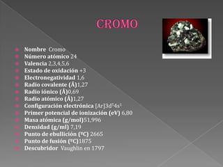  Nombre Cromo
 Número atómico 24
 Valencia 2,3,4,5,6
 Estado de oxidación +3
 Electronegatividad 1,6
 Radio covalente (Å)1,27
 Radio iónico (Å)0,69
 Radio atómico (Å)1,27
 Configuración electrónica [Ar]3d54s1
 Primer potencial de ionización (eV) 6,80
 Masa atómica (g/mol)51,996
 Densidad (g/ml) 7,19
 Punto de ebullición (ºC) 2665
 Punto de fusión (ºC)1875
 Descubridor Vaughlin en 1797
 