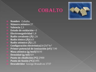  Nombre Cobalto
 Número atómico 27
 Valencia 2,3
 Estado de oxidación +3
 Electronegatividad 1,8
 Radio covalente (Å)1,26
 Radio iónico (Å)0,63
 Radio atómico (Å)1,25
 Configuración electrónica[Ar]3d74s2
 Primer potencial de ionización (eV) 7,90
 Masa atómica (g/mol)58,93
 Densidad (g/ml) 8,9
 Punto de ebullición (ºC) 2900
 Punto de fusión (ºC)1495
 Descubridor George Brandt en 1737
 