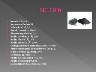  Nombre Selenio
 Número atómico 34
 Valencia +2,-2,4,6
 Estado de oxidación -2
 Electronegatividad 2,4
 Radio covalente (Å) 1,16
 Radio iónico (Å)1,98
 Radio atómico (Å) 1,40
 Configuración electrónica[Ar]3d104s24p4
 Primer potencial de ionización (eV)9,82
 Masa atómica (g/mol)78,96
 Densidad (g/ml) 4,79
 Punto de ebullición (ºC) 685
 Punto de fusión (ºC) 217
 Descubridor Jons Berzelius 1817
 