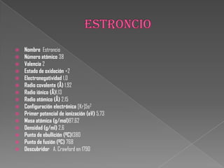  Nombre Estroncio
 Número atómico 38
 Valencia 2
 Estado de oxidación +2
 Electronegatividad 1,0
 Radio covalente (Å) 1,92
 Radio iónico (Å)1,13
 Radio atómico (Å) 2,15
 Configuración electrónica [Kr]5s2
 Primer potencial de ionización (eV) 5,73
 Masa atómica (g/mol)87,62
 Densidad (g/ml) 2,6
 Punto de ebullición (ºC)1380
 Punto de fusión (ºC) 768
 Descubridor A. Crawford en 1790
 