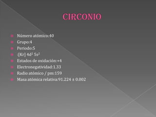  Número atómico:40
 Grupo:4
 Periodo:5
 :[Kr] 4d2 5s2
 Estados de oxidación:+4
 Electronegatividad:1.33
 Radio atómico / pm:159
 Masa atómica relativa:91.224 ± 0.002
 
