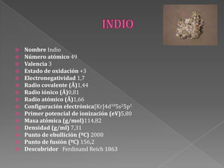  Nombre Indio
 Número atómico 49
 Valencia 3
 Estado de oxidación +3
 Electronegatividad 1,7
 Radio covalente (Å)1,44
 Radio iónico (Å)0,81
 Radio atómico (Å)1,66
 Configuración electrónica[Kr]4d105s25p1
 Primer potencial de ionización (eV)5,80
 Masa atómica (g/mol)114,82
 Densidad (g/ml) 7,31
 Punto de ebullición (ºC) 2000
 Punto de fusión (ºC) 156,2
 Descubridor Ferdinand Reich 1863
 