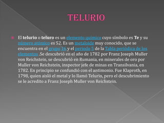  El telurio o teluro es un elemento químico cuyo símbolo es Te y su
número atómico es 52. Es un metaloide muy conocido, que se
encuentra en el grupo 16 y el periodo 5 de la Tabla periódica de los
elementos .Se descubrió en el año de 1782 por Franz Joseph Muller
von Reichstein, se descubrió en Rumania, en minerales de oro por
Muller von Reichstein, inspector jefe de minas en Transilvania, en
1782. En principio se confundió con el antimonio. Fue Klaproth, en
1798, quien aisló el metal y lo llamó Telurio, pero el descubrimiento
se le acredito a Franz Joseph Muller von Reichstein.
 