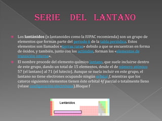  Los lantánidos (o lantanoides como la IUPAC recomienda) son un grupo de
elementos que forman parte del periodo 6 de la tabla periódica. Estos
elementos son llamados «tierras raras» debido a que se encuentran en forma
de óxidos, y también, junto con los actínidos, forman los «elementos de
transición interna».
 El nombre procede del elemento químico lantano, que suele incluirse dentro
de este grupo, dando un total de 15 elementos, desde el de número atómico
57 (el lantano) al 71 (el lutecio). Aunque se suela incluir en este grupo, el
lantano no tiene electrones ocupando ningún orbital f, mientras que los
catorce siguientes elementos tienen éste orbital 4f parcial o totalmente lleno
(véase configuración electrónica).Bloque f
 