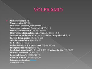  Número Atómico: 74
Masa Atómica: 183,84
Número de protones/electrones: 74
Número de neutrones (Isótopo 184-W): 110
Estructura electrónica: [Xe] 4f14 5d4 6s2
Electrones en los niveles de energía: 2, 8, 18, 32, 12, 2
Números de oxidación: +2, +3, +4, +5, +6 Electronegatividad: 2,36
Energía de ionización (kJ.mol-1): 770
Afinidad electrónica (kJ.mol-1): 79
Radio atómico (pm): 141
Radio iónico (pm) (carga del ion): 68(+4), 62(+6)
Entalpía de fusión (kJ.mol-1): 35,2
Entalpía de vaporización (kJ.mol-1): 799,1 Punto de Fusión (ºC): 3422
Punto de Ebullición (ºC): 5555
Densidad (kg/m3): 19300; (20 ºC)
Volumen atómico (cm3/mol): 9,53
Estructura cristalina: Cúbica
Color: Plateado.
 