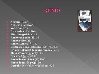  Nombre Renio
 Número atómico75
 Valencia2,4,6,7
 Estado de oxidación -
 Electronegatividad1,9
 Radio covalente (Å)1,59
 Radio iónico (Å)-
 Radio atómico (Å)1,37
 Configuración electrónica[Xe]4f145d56s2
 Primer potencial de ionización (eV) 7,94
 Masa atómica (g/mol)186,2
 Densidad (g/ml)21,0
 Punto de ebullición (ºC)5900
 Punto de fusión (ºC)3180
 Descubridor Walter Noddack en 1925
 