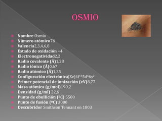  Nombre Osmio
 Número atómico76
 Valencia2,3,4,6,8
 Estado de oxidación +4
 Electronegatividad2,2
 Radio covalente (Å)1,28
 Radio iónico (Å)0,67
 Radio atómico (Å)1,35
 Configuración electrónica[Xe]4f145d66s2
 Primer potencial de ionización (eV)8,77
 Masa atómica (g/mol)190,2
 Densidad (g/ml) 22,6
 Punto de ebullición (ºC) 5500
 Punto de fusión (ºC) 3000
 Descubridor Smithson Tennant en 1803
 