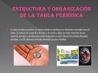  La tabla periódica actual es un sistema donde se clasifican los elementos conocidos hasta la
fecha. Se colocan de izquierda a derecha y de arriba a abajo en orden creciente de sus
números atómicos. Los elementos están ordenados en siete hileras horizontales llamadas
periodos, y en 18 columnas verticales llamadas grupos o familias.
 