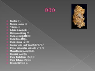  Nombre Oro
 Número atómico 79
 Valencia 1,3
 Estado de oxidación +1
 Electronegatividad 2,4
 Radio covalente (Å) 1,50
 Radio iónico (Å) 1,37
 Radio atómico (Å) 1,44
 Configuración electrónica[Xe]4f145d106s1
 Primer potencial de ionización (eV)9,29
 Masa atómica (g/mol)196,967
 Densidad (g/ml)19,3
 Punto de ebullición (ºC)2970
 Punto de fusión (ºC)1063
 Descubridor3000 AC
 