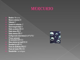  Nombre Mercurio
 Número atómico 80
 Valencia 1,2
 Estado de oxidación +2
 Electronegatividad 1,9
 Radio covalente (Å)1,49
 Radio iónico (Å)1,10
 Radio atómico (Å)1,57
 Configuración electrónica[Xe]4f145d106s2
 Primer potencial
de ionización (eV) 10,51
 Masa atómica (g/mol)200,59
 Densidad (g/ml) 16,6
 Punto de ebullición (ºC)357
 Punto de fusión (ºC)-38,4
 Descubridor Los antiguos
 