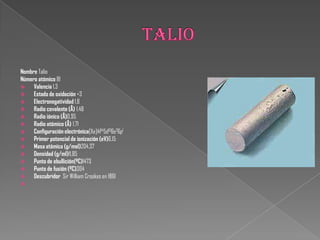 Nombre Talio
Número atómico 81
 Valencia 1,3
 Estado de oxidación +3
 Electronegatividad 1,8
 Radio covalente (Å) 1,48
 Radio iónico (Å)0,95
 Radio atómico (Å) 1,71
 Configuración electrónica[Xe]4f145d106s26p1
 Primer potencial de ionización (eV)6,15
 Masa atómica (g/mol)204,37
 Densidad (g/ml)11,85
 Punto de ebullición(ºC)1473
 Punto de fusión (ºC)304
 Descubridor Sir William Crookes en 1861

 