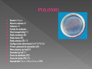  Nombre Polonio
 Número atómico 84
 Valencia 4,6
 Estado de oxidación -
 Electronegatividad 2,0
 Radio covalente (Å) -
 Radio iónico (Å)-
 Radio atómico (Å) 1,76
 Configuración electrónica[Xe]4f145d106s26p4
 Primer potencial de ionización (eV) -
 Masa atómica (g/mol)210
 Densidad (g/ml) 9,2
 Punto de ebullición (ºC) -
 Punto de fusión (ºC) 254
 Descubridor Pierre y Marie Curie en 1898
 