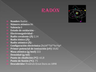  Nombre Radón
 Número atómico 86
 Valencia 0
 Estado de oxidación -
 Electronegatividad -
 Radio covalente (Å) 2,14
 Radio iónico (Å)-
 Radio atómico (Å) -
 Configuración electrónica [Xe]4f145d106s26p6
 Primer potencial de ionización (eV) 10,82
 Masa atómica (g/mol) 222
 Densidad (g/ml) -
 Punto de ebullición (ºC) -61,8
 Punto de fusión (ºC) -71
 Descubridor Fredrich Ernst Dorn en 1898
 