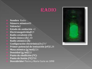  Nombre Radio
 Número atómico88
 Valencia2
 Estado de oxidación +2
 Electronegatividad0,9
 Radio covalente (Å)-
 Radio iónico (Å)1,40
 Radio atómico (Å)-
 Configuración electrónica[Rn]7s2
 Primer potencial de ionización (eV)5,28
 Masa atómica (g/mol)226
 Densidad (g/ml)5,0
 Punto de ebullición (ºC)-
 Punto de fusión (ºC)700
 Descubridor Pierre y Marie Curie en 1898
 