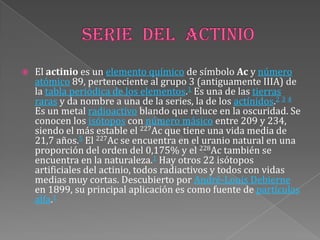  El actinio es un elemento químico de símbolo Ac y número
atómico 89, perteneciente al grupo 3 (antiguamente IIIA) de
la tabla periódica de los elementos.1 Es una de las tierras
raras y da nombre a una de la series, la de los actínidos.2 3 4
Es un metal radioactivo blando que reluce en la oscuridad. Se
conocen los isótopos con número másico entre 209 y 234,
siendo el más estable el 227Ac que tiene una vida media de
21,7 años.5 El 227Ac se encuentra en el uranio natural en una
proporción del orden del 0,175% y el 228Ac también se
encuentra en la naturaleza.1 Hay otros 22 isótopos
artificiales del actinio, todos radiactivos y todos con vidas
medias muy cortas. Descubierto por André-Louis Debierne
en 1899, su principal aplicación es como fuente de partículas
alfa.1
 