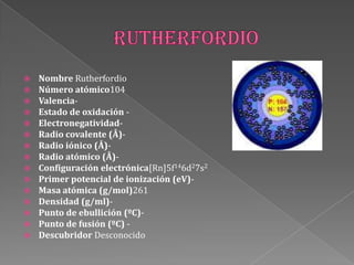  Nombre Rutherfordio
 Número atómico104
 Valencia-
 Estado de oxidación -
 Electronegatividad-
 Radio covalente (Å)-
 Radio iónico (Å)-
 Radio atómico (Å)-
 Configuración electrónica[Rn]5f146d27s2
 Primer potencial de ionización (eV)-
 Masa atómica (g/mol)261
 Densidad (g/ml)-
 Punto de ebullición (ºC)-
 Punto de fusión (ºC) -
 Descubridor Desconocido
 