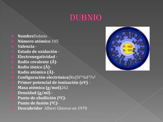  NombreDubnio
 Número atómico 105
 Valencia -
 Estado de oxidación -
 Electronegatividad -
 Radio covalente (Å)-
 Radio iónico (Å)-
 Radio atómico (Å)-
 Configuración electrónica[Rn]5f146d37s2
 Primer potencial de ionización (eV) -
 Masa atómica (g/mol)262
 Densidad (g/ml) -
 Punto de ebullición (ºC)-
 Punto de fusión (ºC)-
 Descubridor Albert Ghiorso en 1970
 