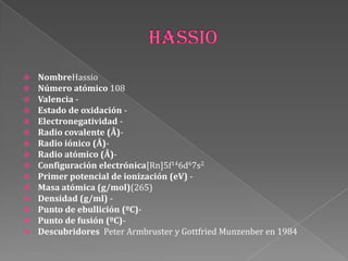  NombreHassio
 Número atómico 108
 Valencia -
 Estado de oxidación -
 Electronegatividad -
 Radio covalente (Å)-
 Radio iónico (Å)-
 Radio atómico (Å)-
 Configuración electrónica[Rn]5f146d67s2
 Primer potencial de ionización (eV) -
 Masa atómica (g/mol)(265)
 Densidad (g/ml) -
 Punto de ebullición (ºC)-
 Punto de fusión (ºC)-
 Descubridores Peter Armbruster y Gottfried Munzenber en 1984
 