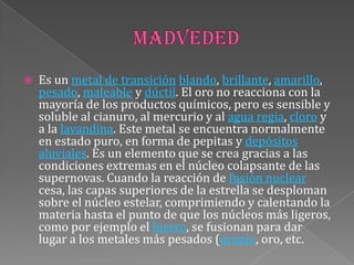  Es un metal de transición blando, brillante, amarillo,
pesado, maleable y dúctil. El oro no reacciona con la
mayoría de los productos químicos, pero es sensible y
soluble al cianuro, al mercurio y al agua regia, cloro y
a la lavandina. Este metal se encuentra normalmente
en estado puro, en forma de pepitas y depósitos
aluviales. Es un elemento que se crea gracias a las
condiciones extremas en el núcleo colapsante de las
supernovas. Cuando la reacción de fusión nuclear
cesa, las capas superiores de la estrella se desploman
sobre el núcleo estelar, comprimiendo y calentando la
materia hasta el punto de que los núcleos más ligeros,
como por ejemplo el hierro, se fusionan para dar
lugar a los metales más pesados (uranio, oro, etc.
 
