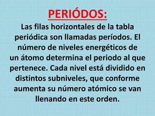 PERIÓDOS:
Las filas horizontales de la tabla
periódica son llamadas períodos. El
número de niveles energéticos de
un átomo determina el periodo al que
pertenece. Cada nivel está dividido en
distintos subniveles, que conforme
aumenta su número atómico se van
llenando en este orden.
 