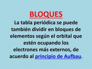BLOQUES
La tabla periódica se puede
también dividir en bloques de
elementos según el orbital que
estén ocupando los
electrones más externos, de
acuerdo al principio de Aufbau.
 