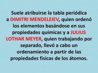 Suele atribuirse la tabla periódica
a DIMITRI MENDELEIEV, quien ordenó
los elementos basándose en sus
propiedades químicas y a JULIUS
LOTHAR MEYER, quien trabajando por
separado, llevó a cabo un
ordenamiento a partir de las
propiedades físicas de los átomos.
 