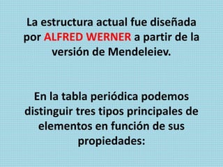 La estructura actual fue diseñada
por ALFRED WERNER a partir de la
versión de Mendeleiev.
En la tabla periódica podemos
distinguir tres tipos principales de
elementos en función de sus
propiedades:
 