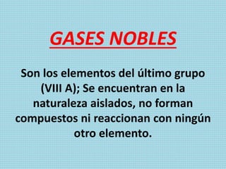 GASES NOBLES
Son los elementos del último grupo
(VIII A); Se encuentran en la
naturaleza aislados, no forman
compuestos ni reaccionan con ningún
otro elemento.
 