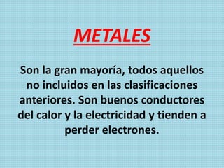 METALES
Son la gran mayoría, todos aquellos
no incluidos en las clasificaciones
anteriores. Son buenos conductores
del calor y la electricidad y tienden a
perder electrones.
 